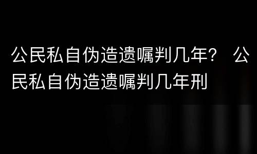公民私自伪造遗嘱判几年？ 公民私自伪造遗嘱判几年刑