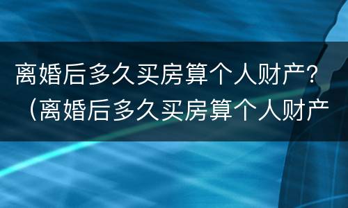离婚后多久买房算个人财产？（离婚后多久买房算个人财产呢）