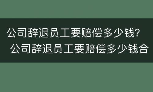 公司辞退员工要赔偿多少钱？ 公司辞退员工要赔偿多少钱合法
