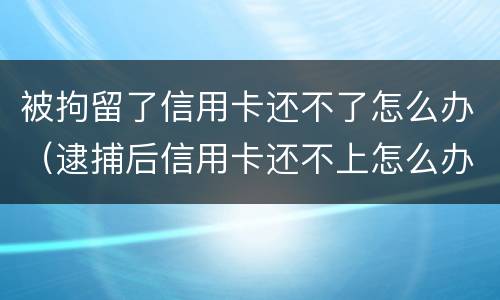 被拘留了信用卡还不了怎么办（逮捕后信用卡还不上怎么办）