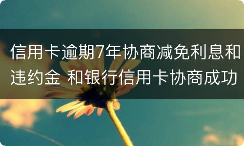 信用卡逾期7年协商减免利息和违约金 和银行信用卡协商成功可以减免违约金吗