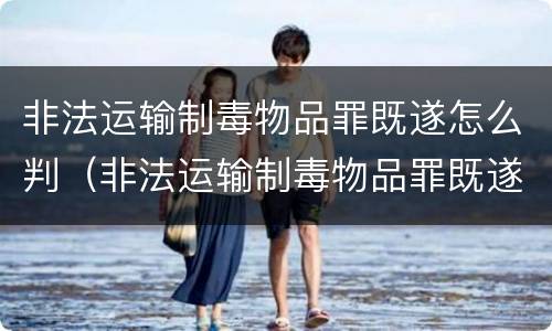 非法运输制毒物品罪既遂怎么判（非法运输制毒物品罪既遂怎么判刑）