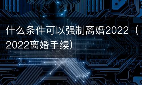 什么条件可以强制离婚2022（2022离婚手续）