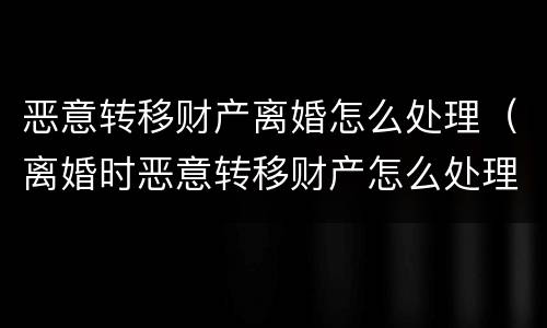 恶意转移财产离婚怎么处理（离婚时恶意转移财产怎么处理）