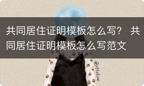 共同居住证明模板怎么写？ 共同居住证明模板怎么写范文