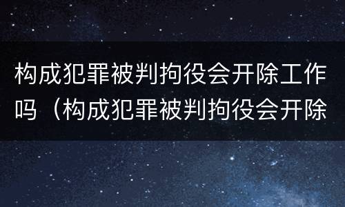 构成犯罪被判拘役会开除工作吗（构成犯罪被判拘役会开除工作吗知乎）