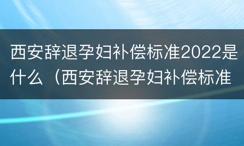 西安辞退孕妇补偿标准2022是什么（西安辞退孕妇补偿标准2022是什么时候发放）