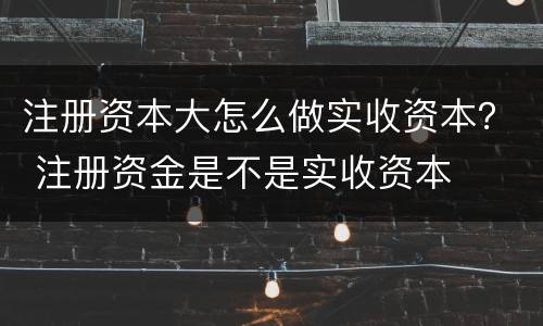 注册资本大怎么做实收资本？ 注册资金是不是实收资本