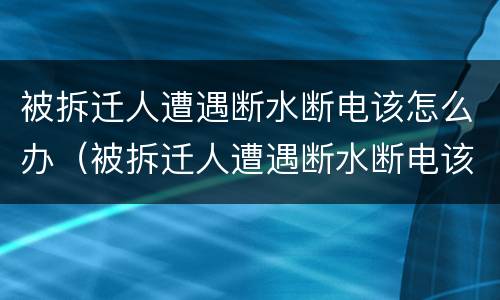 被拆迁人遭遇断水断电该怎么办（被拆迁人遭遇断水断电该怎么办理）