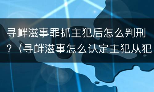 寻衅滋事罪抓主犯后怎么判刑?（寻衅滋事怎么认定主犯从犯）