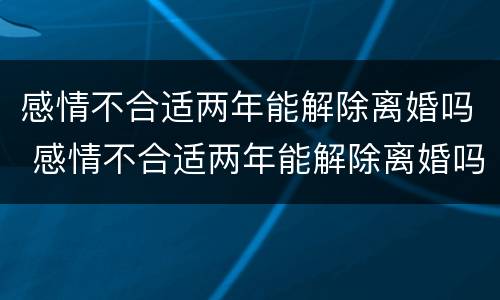 感情不合适两年能解除离婚吗 感情不合适两年能解除离婚吗知乎