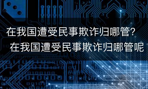 在我国遭受民事欺诈归哪管？ 在我国遭受民事欺诈归哪管呢