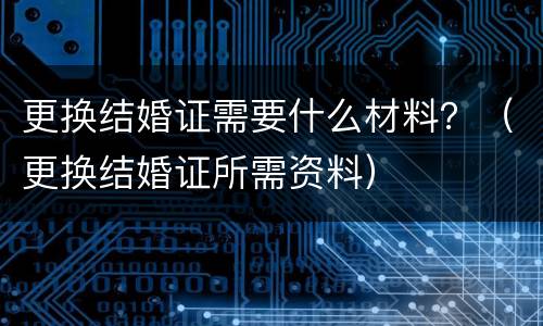 更换结婚证需要什么材料？（更换结婚证所需资料）