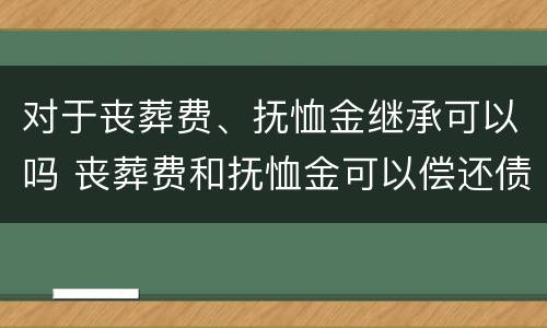 对于丧葬费、抚恤金继承可以吗 丧葬费和抚恤金可以偿还债务吗