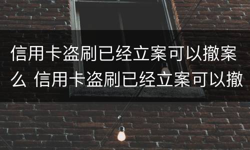 信用卡盗刷已经立案可以撤案么 信用卡盗刷已经立案可以撤案么嘛