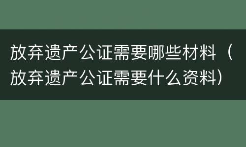 放弃遗产公证需要哪些材料（放弃遗产公证需要什么资料）