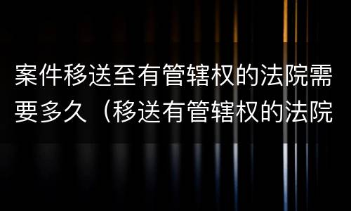 案件移送至有管辖权的法院需要多久（移送有管辖权的法院要多久时间）
