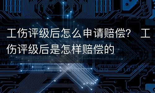 工伤评级后怎么申请赔偿？ 工伤评级后是怎样赔偿的