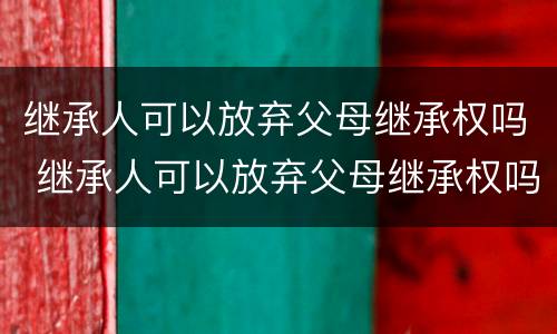 继承人可以放弃父母继承权吗 继承人可以放弃父母继承权吗