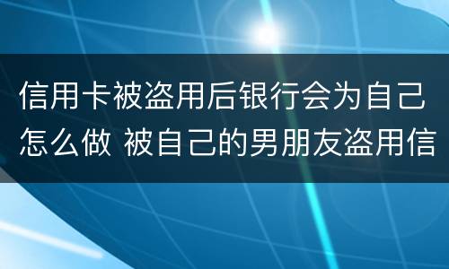 信用卡被盗用后银行会为自己怎么做 被自己的男朋友盗用信用卡怎么办