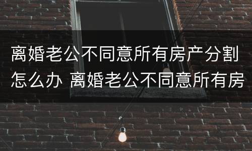 离婚老公不同意所有房产分割怎么办 离婚老公不同意所有房产分割怎么办呢