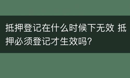 抵押登记在什么时候下无效 抵押必须登记才生效吗?