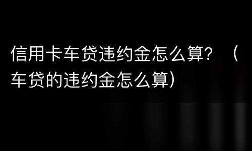 信用卡车贷违约金怎么算？（车贷的违约金怎么算）