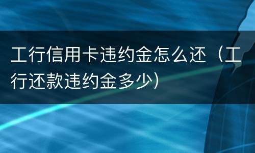 工行信用卡违约金怎么还（工行还款违约金多少）
