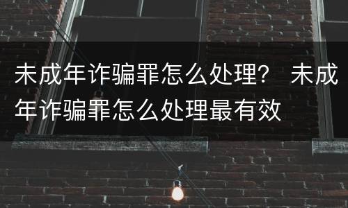 未成年诈骗罪怎么处理？ 未成年诈骗罪怎么处理最有效