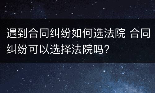 遇到合同纠纷如何选法院 合同纠纷可以选择法院吗?