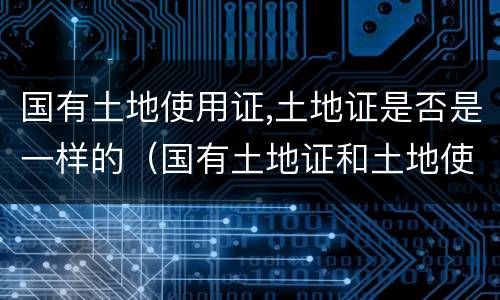 国有土地使用证,土地证是否是一样的（国有土地证和土地使用证有什么区别）
