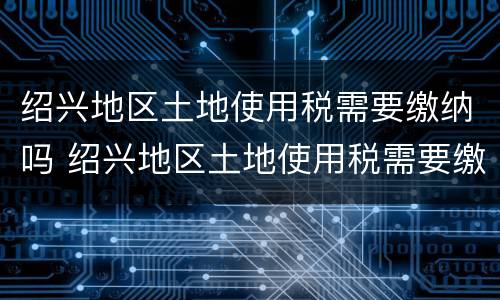绍兴地区土地使用税需要缴纳吗 绍兴地区土地使用税需要缴纳吗现在