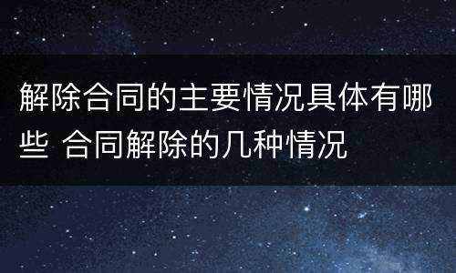 解除合同的主要情况具体有哪些 合同解除的几种情况