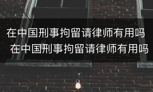 在中国刑事拘留请律师有用吗 在中国刑事拘留请律师有用吗