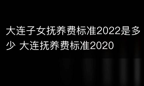 大连子女抚养费标准2022是多少 大连抚养费标准2020