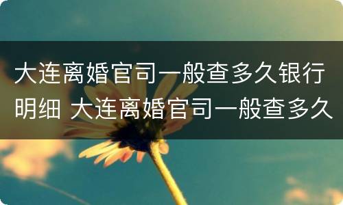 大连离婚官司一般查多久银行明细 大连离婚官司一般查多久银行明细能查到