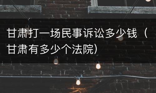 甘肃打一场民事诉讼多少钱（甘肃有多少个法院）