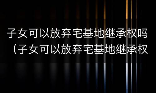 子女可以放弃宅基地继承权吗（子女可以放弃宅基地继承权吗法律规定）