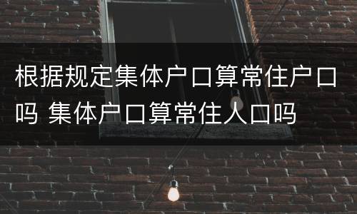 根据规定集体户口算常住户口吗 集体户口算常住人口吗