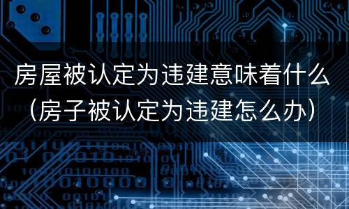 房屋被认定为违建意味着什么（房子被认定为违建怎么办）