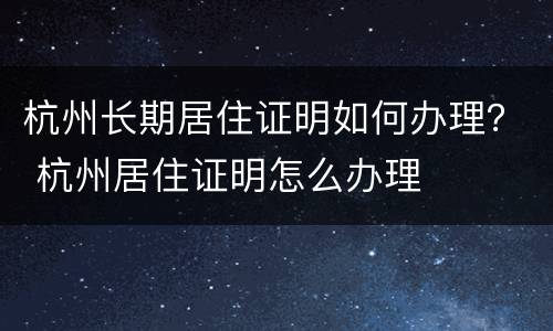杭州长期居住证明如何办理？ 杭州居住证明怎么办理