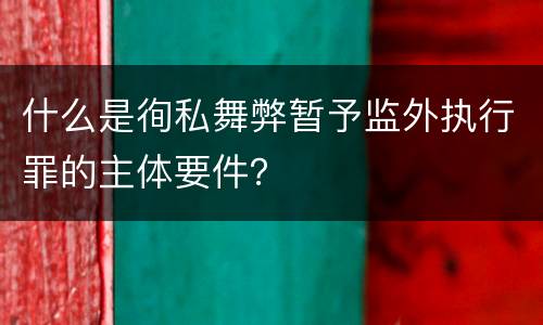 什么是徇私舞弊暂予监外执行罪的主体要件？