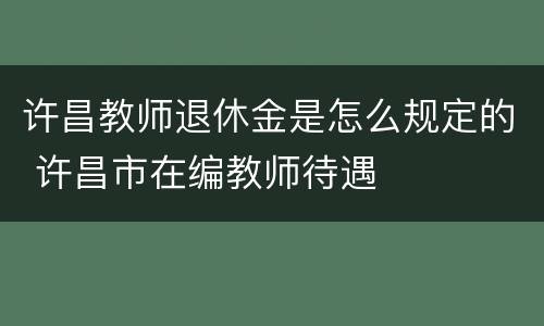 许昌教师退休金是怎么规定的 许昌市在编教师待遇