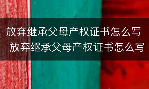 放弃继承父母产权证书怎么写 放弃继承父母产权证书怎么写范文