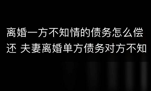 离婚一方不知情的债务怎么偿还 夫妻离婚单方债务对方不知道