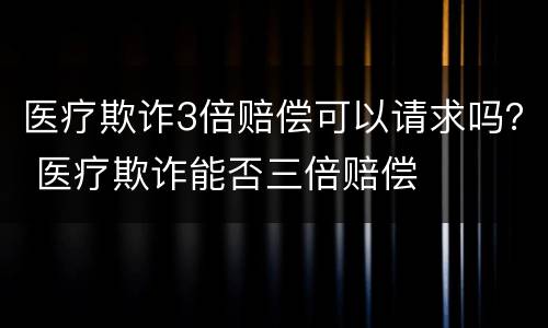 医疗欺诈3倍赔偿可以请求吗？ 医疗欺诈能否三倍赔偿
