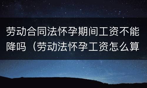 劳动合同法怀孕期间工资不能降吗（劳动法怀孕工资怎么算）