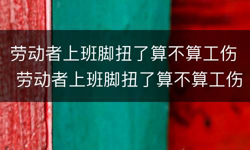 劳动者上班脚扭了算不算工伤 劳动者上班脚扭了算不算工伤