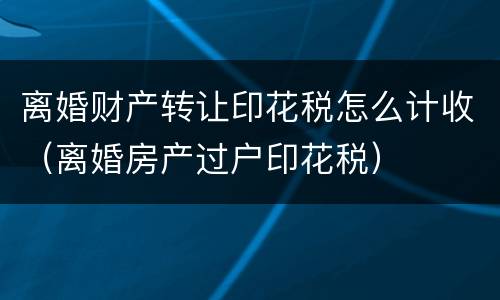 离婚财产转让印花税怎么计收（离婚房产过户印花税）
