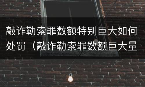 敲诈勒索罪数额特别巨大如何处罚（敲诈勒索罪数额巨大量刑标准）